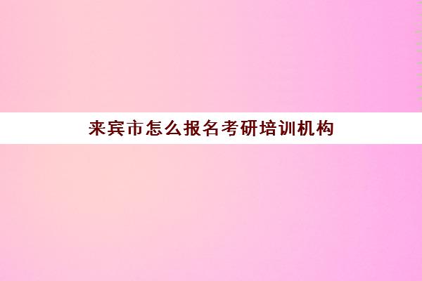 来宾市怎么报名考研培训机构(广西考研招生办电话)