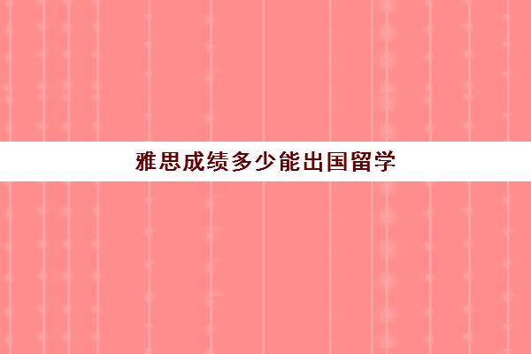 雅思成绩多少能出国留学(只有雅思成绩可以出国留学吗)