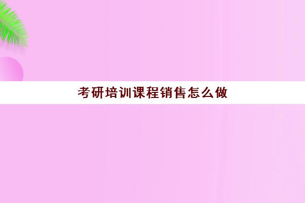 考研培训课程销售怎么做(考研培训班报名)