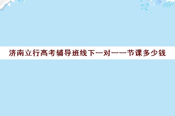 济南立行高考辅导班线下一对一一节课多少钱（高考一对一辅导多少钱一小时）