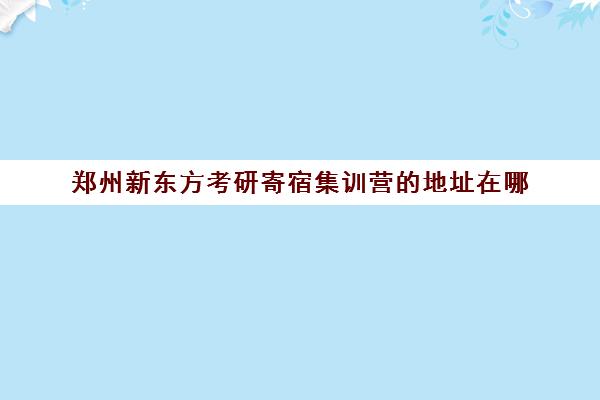 郑州新东方考研寄宿集训营的地址在哪(新东方封闭集训营)