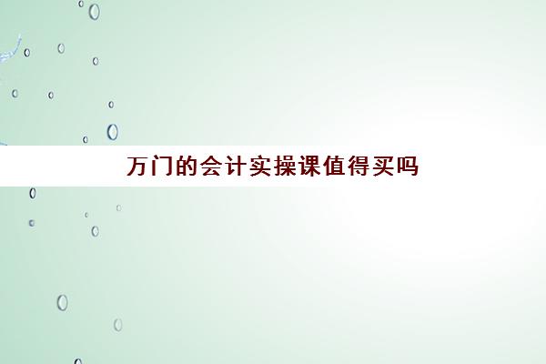 万门的会计实操课值得买吗(会计学堂好还是对啊网好一点)