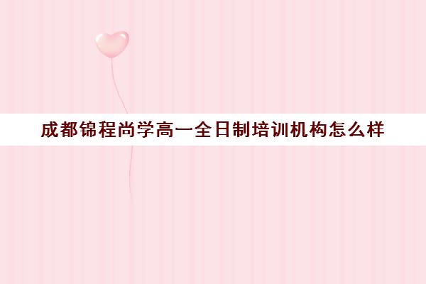 成都锦程尚学高一全日制培训机构怎么样(成都高三全日制培训机构排名)