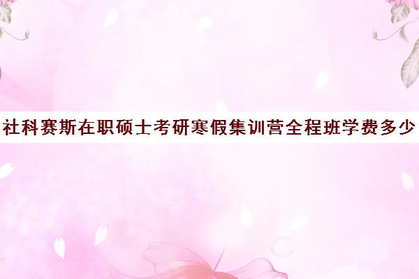 社科赛斯在职硕士考研寒假集训营全程班学费多少钱（社科赛斯考研班价格）