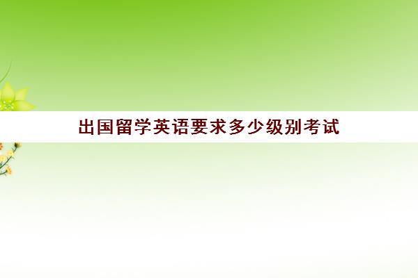 出国留学英语要求多少级别考试(英语翻译证书报考条件要求)