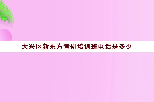 大兴区新东方考研培训班电话是多少(北京大兴区会计培训班哪家好)