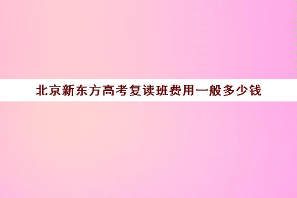 北京新东方高考复读班费用一般多少钱（新东方复读班怎么样）