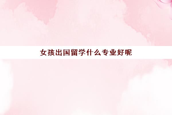 女孩出国留学什么专业好呢(女生出国留学利弊)