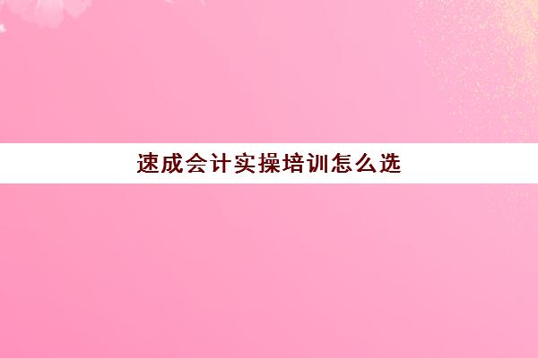 速成会计实操培训怎么选(财会速成班哪里报名)