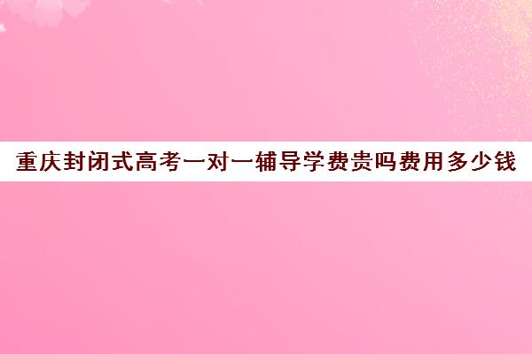 重庆封闭式高考一对一辅导学费贵吗费用多少钱(重庆复读生参加高考有什么限制)