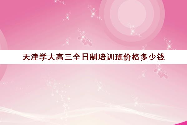 天津学大高三全日制培训班价格多少钱(天津高考复读学校)