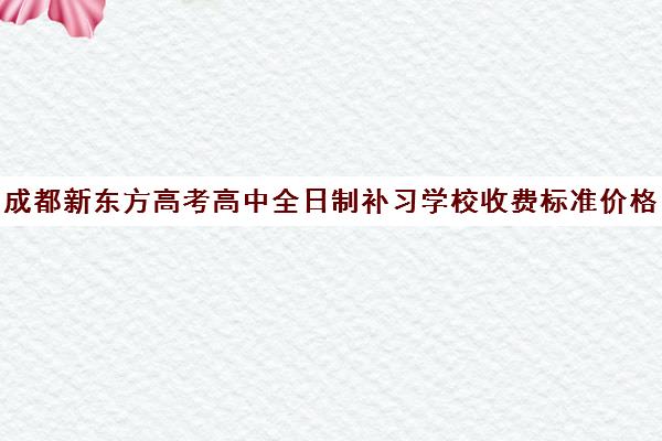 成都新东方高考高中全日制补习学校收费标准价格一览