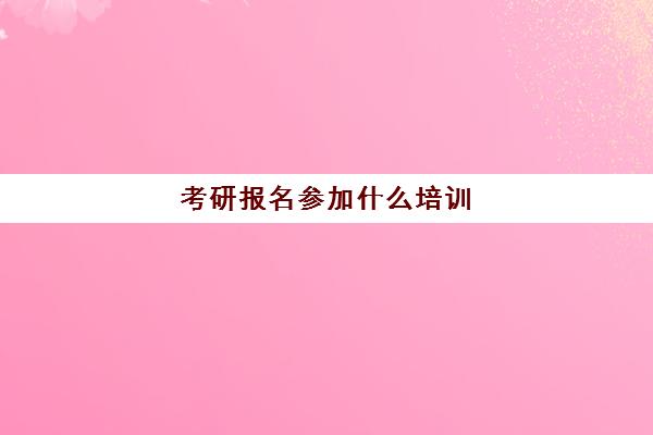 考研报名参加什么培训(考研培训机构哪个靠谱)