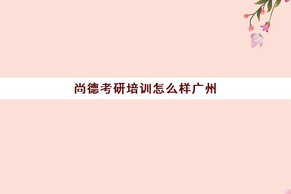 尚德考研培训怎么样广州(尚德考研培训班多少钱)