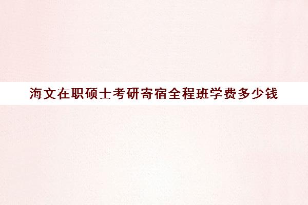 海文在职硕士考研寄宿全程班学费多少钱（海文考研培训怎么样）