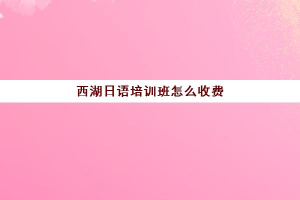 西湖日语培训班怎么收费(日语班学费一般多少钱)