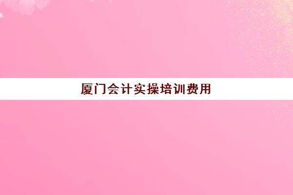 厦门会计实操培训费用(厦门会计培训机构有哪些)