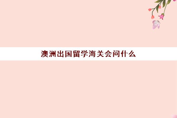 澳洲出国留学海关会问什么(澳洲需要什么)