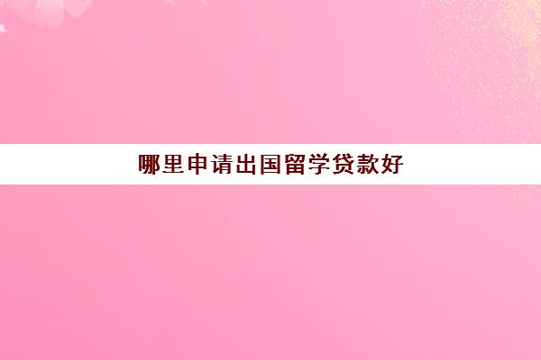 哪里申请出国留学贷款好(留学贷款申请条件)