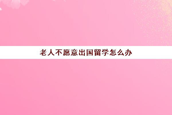 老人不愿意出国留学怎么办(家境不好怎么出国留学)