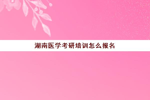 湖南医学考研培训怎么报名(长沙医学院考研一般考到哪些学校)