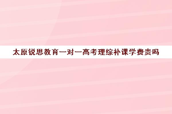 太原锐思教育一对一高考理综补课学费贵吗(高中网上一对一辅导比较好的平台)