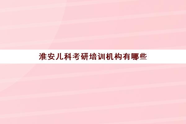 淮安儿科考研培训机构有哪些(徐州医科大学研究生官网招生网)