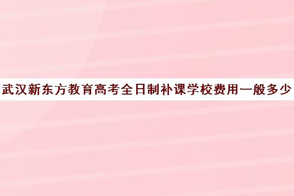 武汉新东方教育高考全日制补课学校费用一般多少钱（新东方全日制高考班收费）