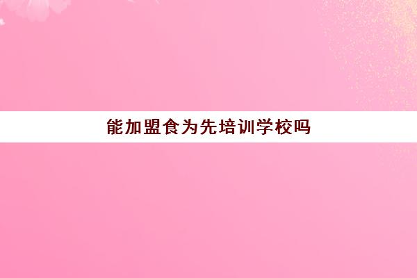 能加盟食为先培训学校吗(食为先加盟费多少钱)