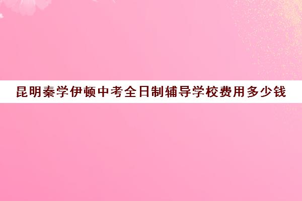 昆明秦学伊顿中考全日制辅导学校费用多少钱(昆明最好的辅导机构)