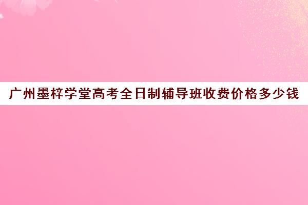 广州墨梓学堂高考全日制辅导班收费价格多少钱(初三全日制辅导班招生简章)