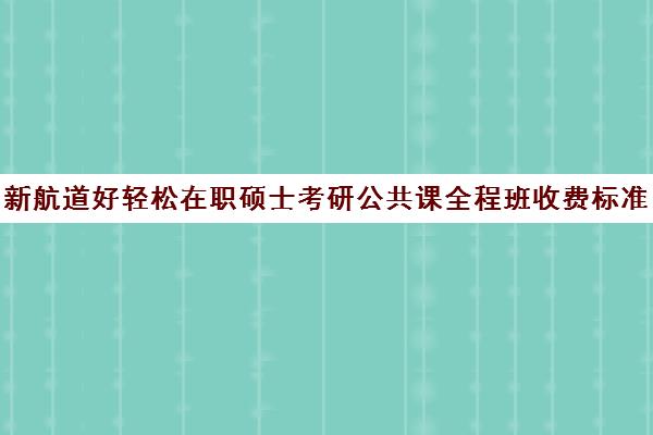 新航道好轻松在职硕士考研公共课全程班收费标准一览表（在职考研学费一般是多少钱）