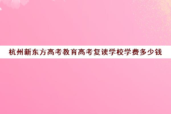 杭州新东方高考教育高考复读学校学费多少钱(浙江杭州高考复读学校)