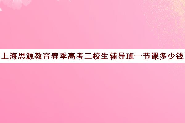 上海思源教育春季高考三校生辅导班一节课多少钱（思源三校生高复班地址）