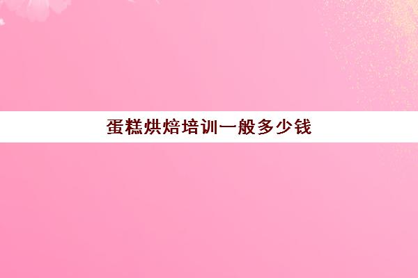 蛋糕烘焙培训一般多少钱(学蛋糕烘焙需要多少钱的学费)