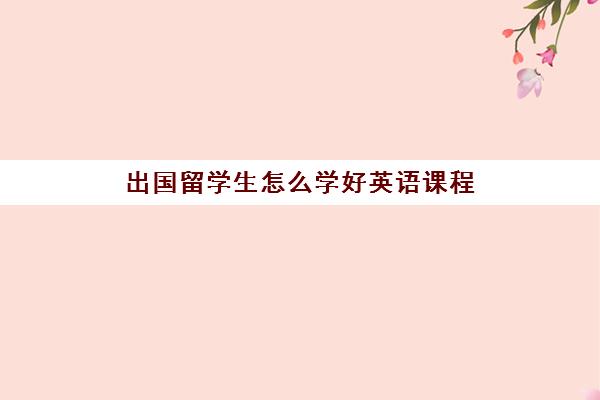 出国留学生怎么学好英语课程(成人零基础学英语报什么培训班)