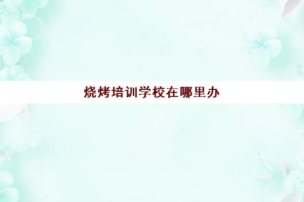 烧烤培训学校在哪里办(附近烧烤培训学校)