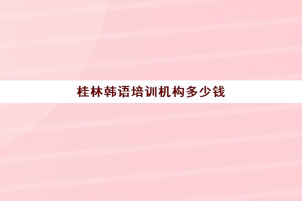 桂林韩语培训机构多少钱(报一个韩语培训班要多少钱)