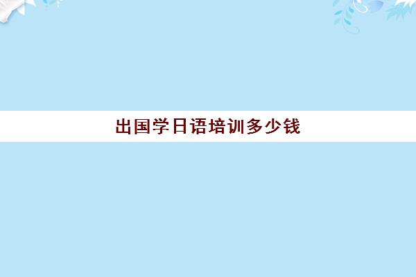 出国学日语培训多少钱(成人日语培训班多少钱)