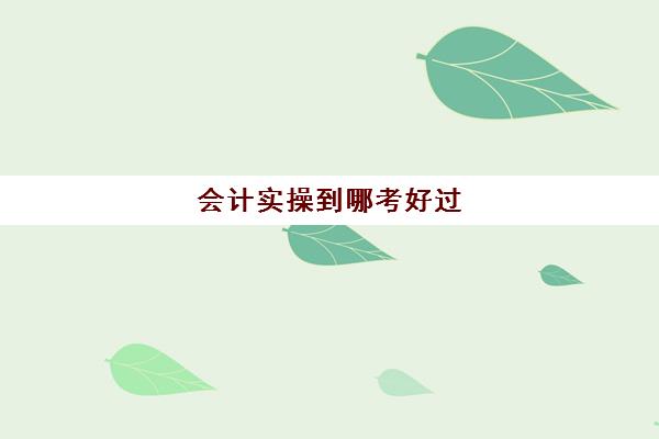 会计实操到哪考好过(会计考的8个证书)