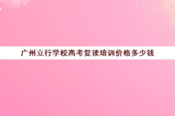 广州立行学校高考复读培训价格多少钱(公立学校不收复读生吗)