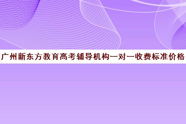 广州新东方教育高考辅导机构一对一收费标准价格一览(新东方高考培训多少钱)