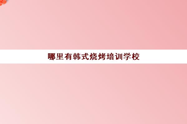 哪里有韩式烧烤培训学校(最有名的烧烤培训学校)