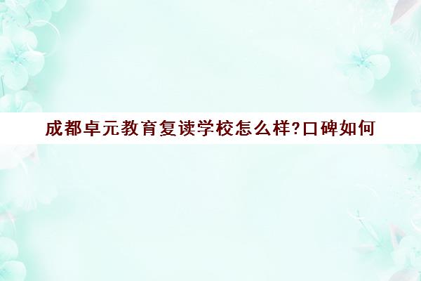 成都卓元教育复读学校怎么样?口碑如何（成都高三复读学校排名）