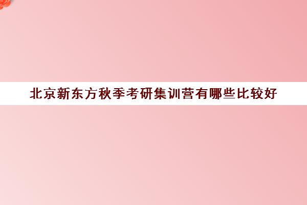 北京新东方秋季考研集训营有哪些比较好(新东方考研集训营有用吗)