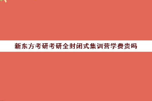 新东方考研考研全封闭式集训营学费贵吗（考研全封闭班一般多少钱）