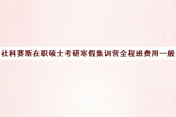 社科赛斯在职硕士考研寒假集训营全程班费用一般多少钱（社科赛斯考研机构怎么样）