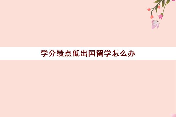 学分绩点低出国留学怎么办(出国留学绩点看专业课还是总绩点)