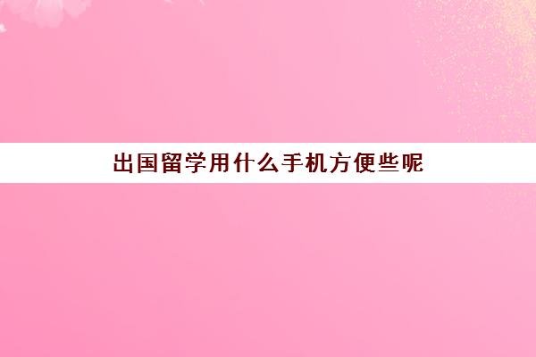 出国留学用什么手机方便些呢(出国留学手机怎么办)