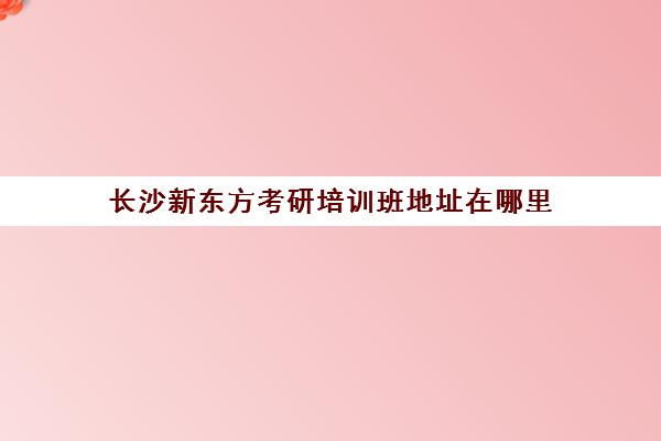 长沙新东方考研培训班地址在哪里(长沙新东方培训机构有哪些点)